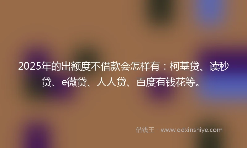 2025年的出额度不借款会怎样有：柯基贷、读秒贷、e微贷、人人贷、百度有钱花等。