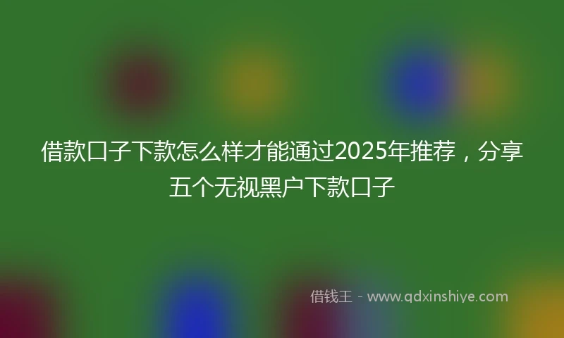 借款口子下款怎么样才能通过2025年推荐，分享五个无视黑户下款口子
