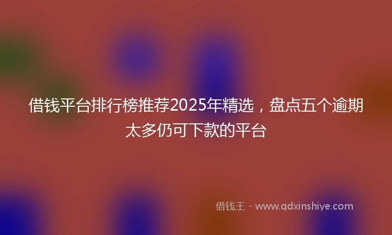 借钱平台排行榜推荐2025年精选，盘点五个逾期太多仍可下款的平台