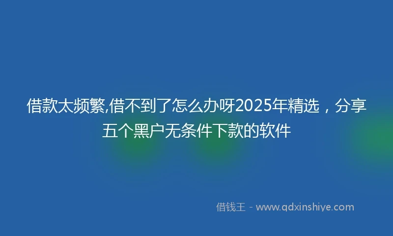 借款太频繁,借不到了怎么办呀2025年精选，分享五个黑户无条件下款的软件