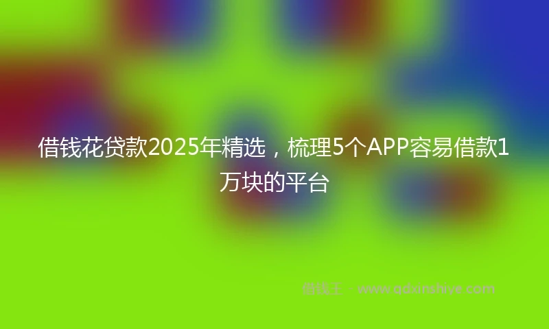 借钱花贷款2025年精选，梳理5个APP容易借款1万块的平台