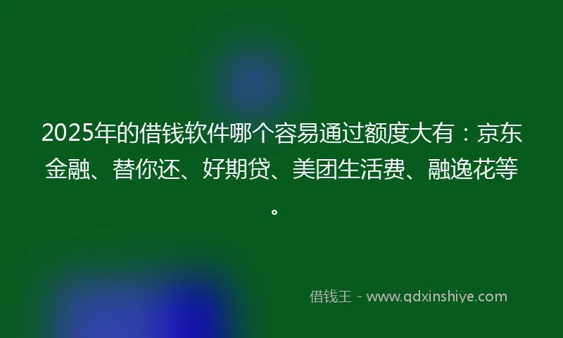 2025年的借钱软件哪个容易通过额度大有：京东金融、替你还、好期贷、美团生活费、融逸花等。