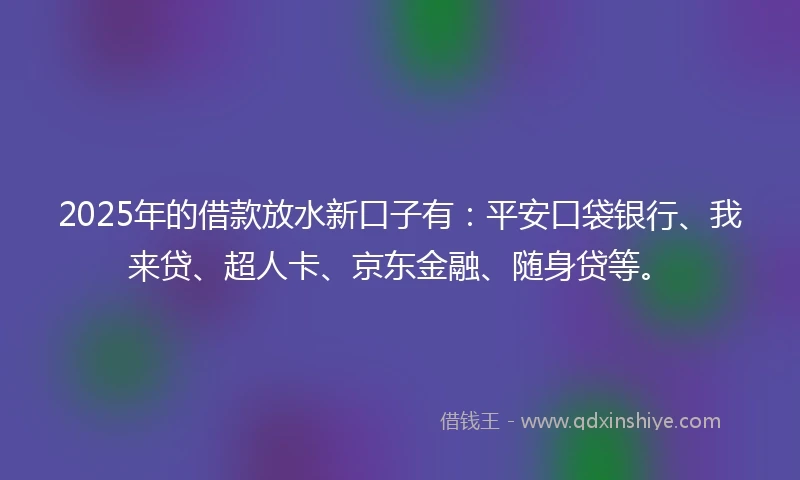 2025年的借款放水新口子有：平安口袋银行、我来贷、超人卡、京东金融、随身贷等。