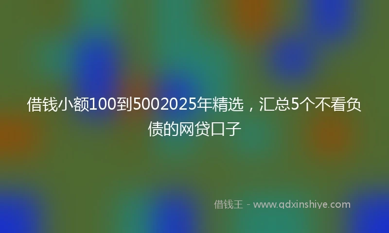 借钱小额100到5002025年精选，汇总5个不看负债的网贷口子