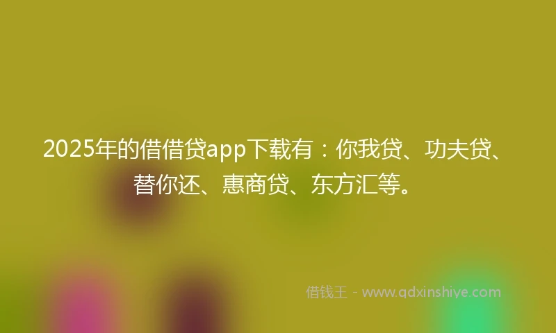 2025年的借借贷app下载有：你我贷、功夫贷、替你还、惠商贷、东方汇等。