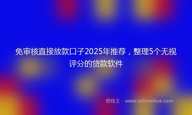 免审核直接放款口子2025年推荐，整理5个无视评分的贷款软件