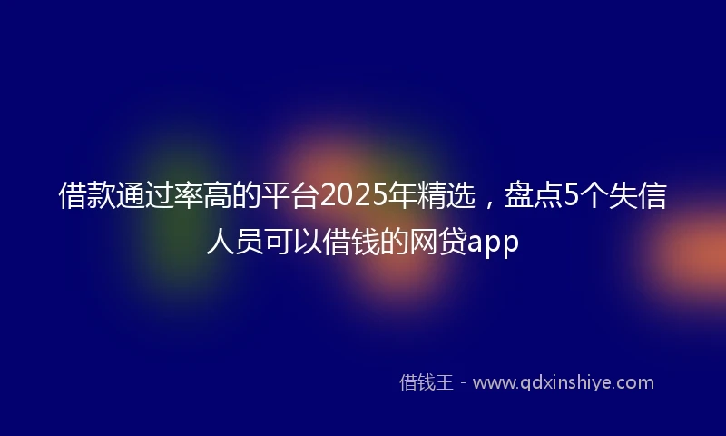借款通过率高的平台2025年精选，盘点5个失信人员可以借钱的网贷app