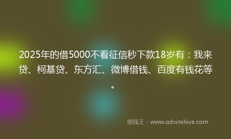2025年的借5000不看征信秒下款18岁有：我来贷、柯基贷、东方汇、微博借钱、百度有钱花等。
