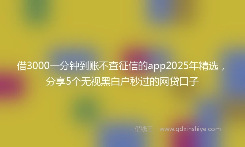 借3000一分钟到账不查征信的app2025年精选，分享5个无视黑白户秒过的网贷口子