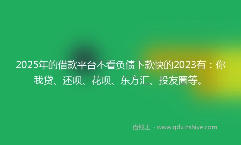 2025年的借款平台不看负债下款快的2023有：你我贷、还呗、花呗、东方汇、投友圈等。