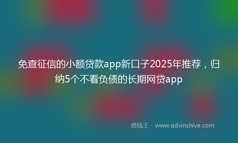 免查征信的小额贷款app新口子2025年推荐，归纳5个不看负债的长期网贷app