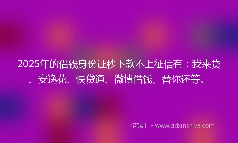 2025年的借钱身份证秒下款不上征信有：我来贷、安逸花、快贷通、微博借钱、替你还等。