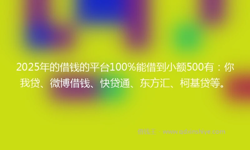 2025年的借钱的平台100%能借到小额500有：你我贷、微博借钱、快贷通、东方汇、柯基贷等。