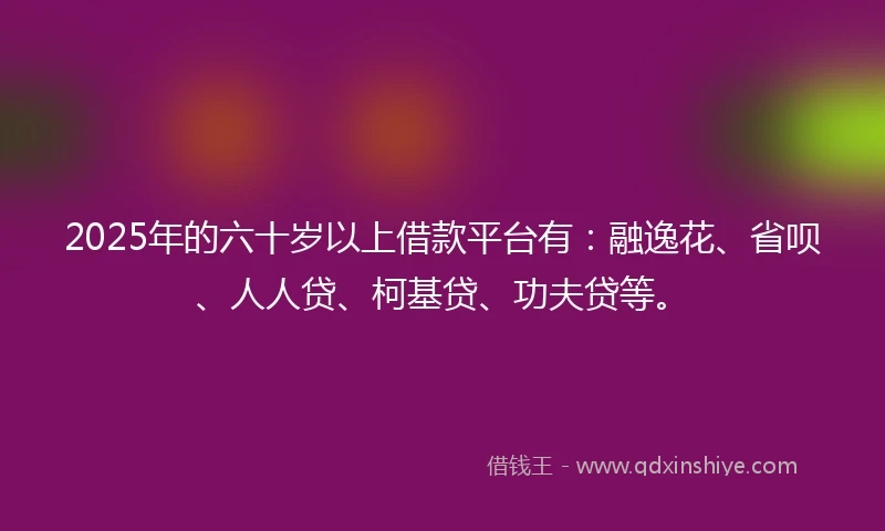 2025年的六十岁以上借款平台有：融逸花、省呗、人人贷、柯基贷、功夫贷等。