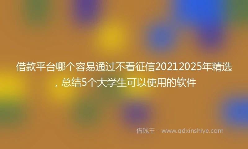 借款平台哪个容易通过不看征信20212025年精选，总结5个大学生可以使用的软件