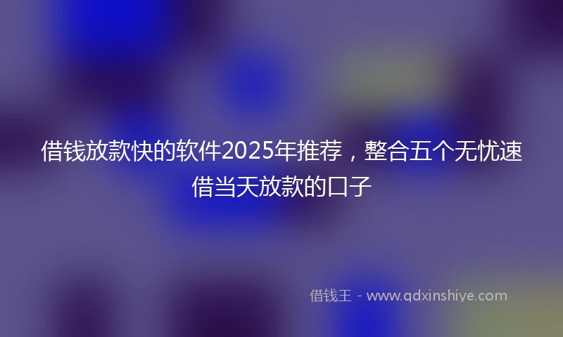 借钱放款快的软件2025年推荐，整合五个无忧速借当天放款的口子