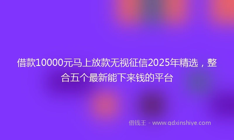 借款10000元马上放款无视征信2025年精选，整合五个最新能下来钱的平台