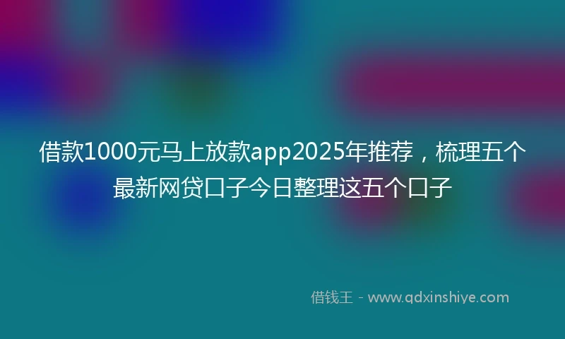 借款1000元马上放款app2025年推荐，梳理五个最新网贷口子今日整理这五个口子