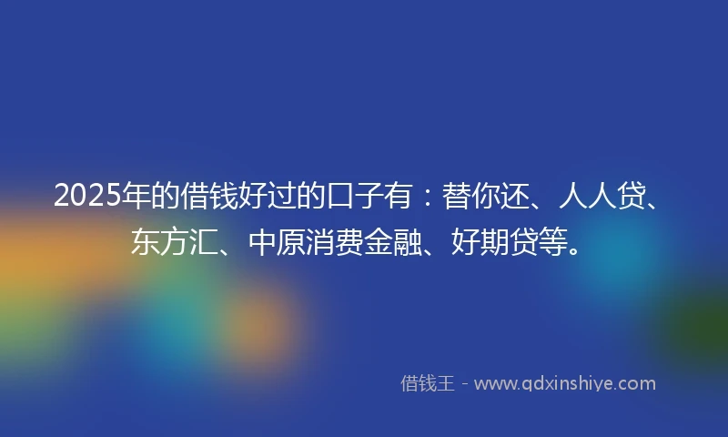 2025年的借钱好过的口子有：替你还、人人贷、东方汇、中原消费金融、好期贷等。