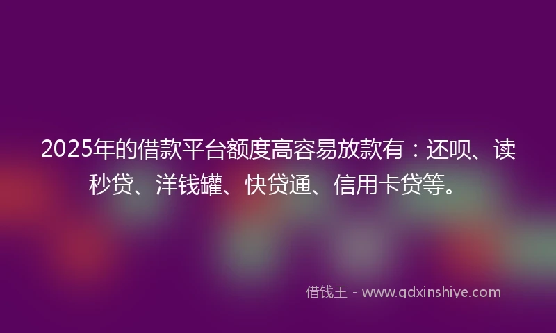 2025年的借款平台额度高容易放款有：还呗、读秒贷、洋钱罐、快贷通、信用卡贷等。