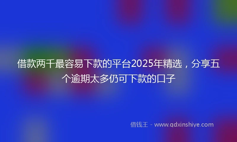 借款两千最容易下款的平台2025年精选,分享五个逾期太多仍可下款的口子