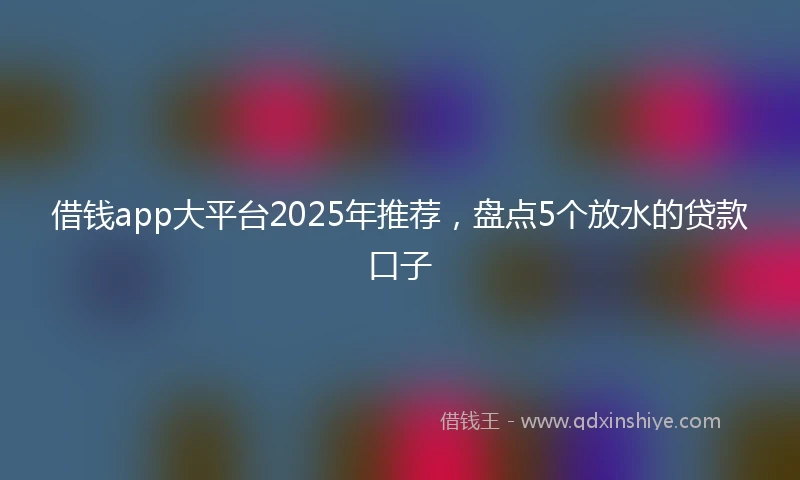 借钱app大平台2025年推荐，盘点5个放水的贷款口子
