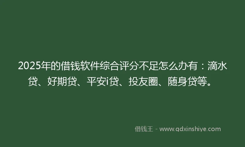 2025年的借钱软件综合评分不足怎么办有：滴水贷、好期贷、平安i贷、投友圈、随身贷等。