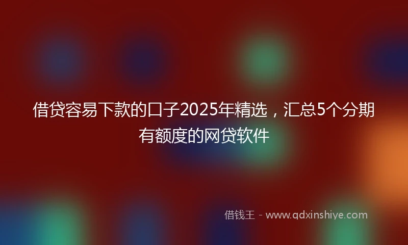 借贷容易下款的口子2025年精选，汇总5个分期有额度的网贷软件