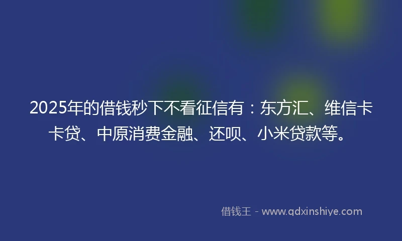 2025年的借钱秒下不看征信有：东方汇、维信卡卡贷、中原消费金融、还呗、小米贷款等。