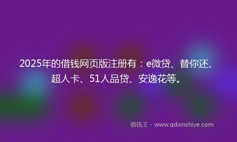 2025年的借钱网页版注册有：e微贷、替你还、超人卡、51人品贷、安逸花等。