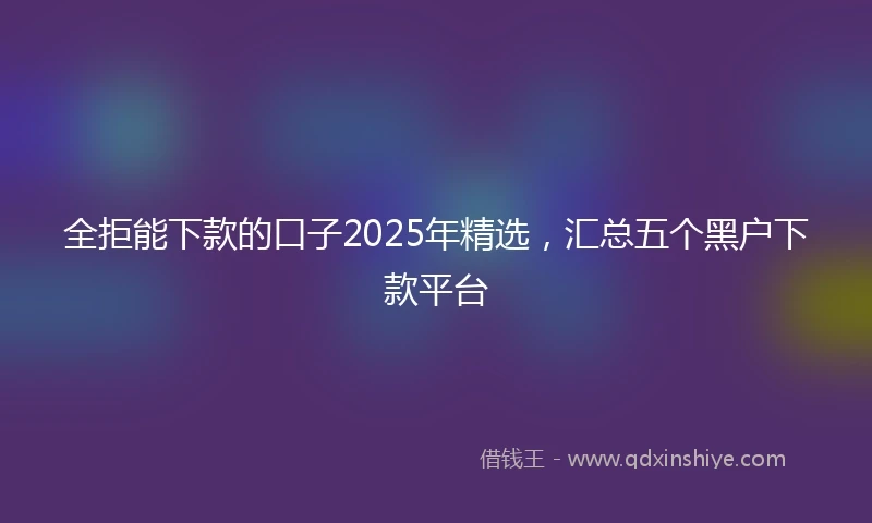 全拒能下款的口子2025年精选，汇总五个黑户下款平台