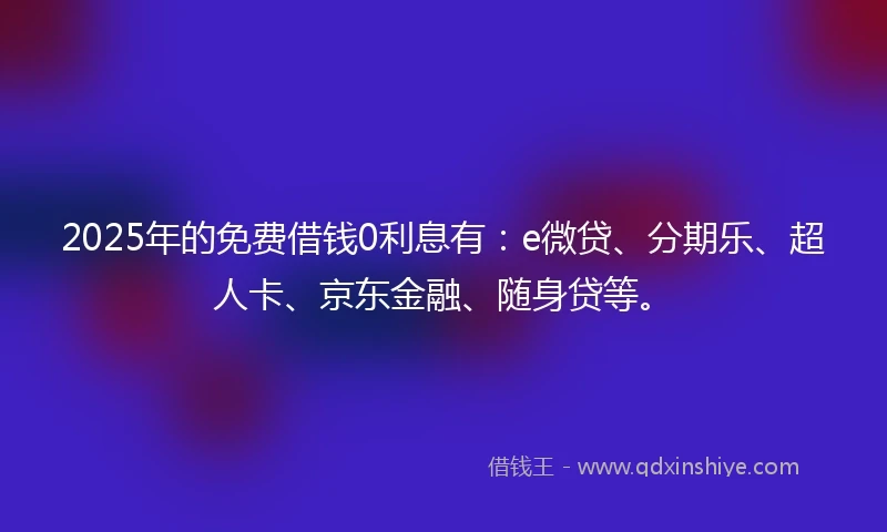 2025年的免费借钱0利息有：e微贷、分期乐、超人卡、京东金融、随身贷等。