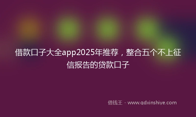 借款口子大全app2025年推荐，整合五个不上征信报告的贷款口子