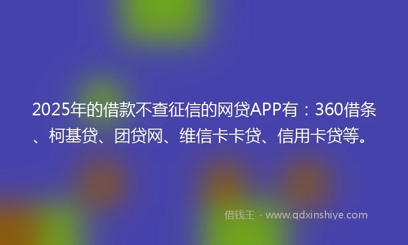2025年的借款不查征信的网贷APP有：360借条、柯基贷、团贷网、维信卡卡贷、信用卡贷等。