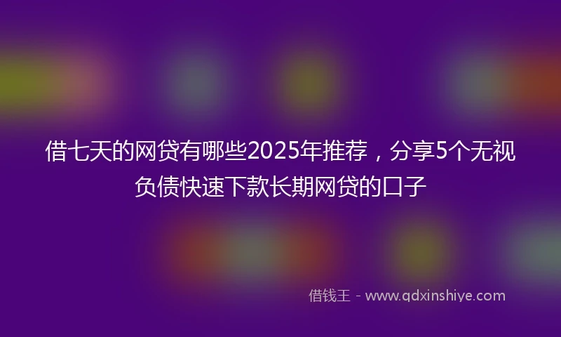借七天的网贷有哪些2025年推荐，分享5个无视负债快速下款长期网贷的口子
