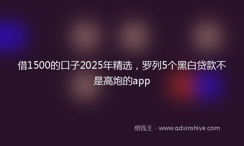 借1500的口子2025年精选，罗列5个黑白贷款不是高炮的app