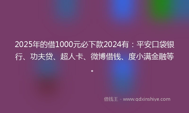 2025年的借1000元必下款2024有：平安口袋银行、功夫贷、超人卡、微博借钱、度小满金融等。