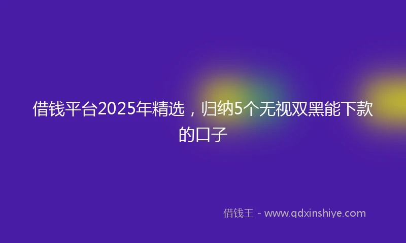 借钱平台2025年精选，归纳5个无视双黑能下款的口子