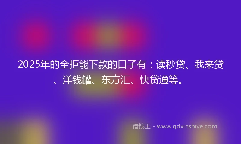 2025年的全拒能下款的口子有：读秒贷、我来贷、洋钱罐、东方汇、快贷通等。