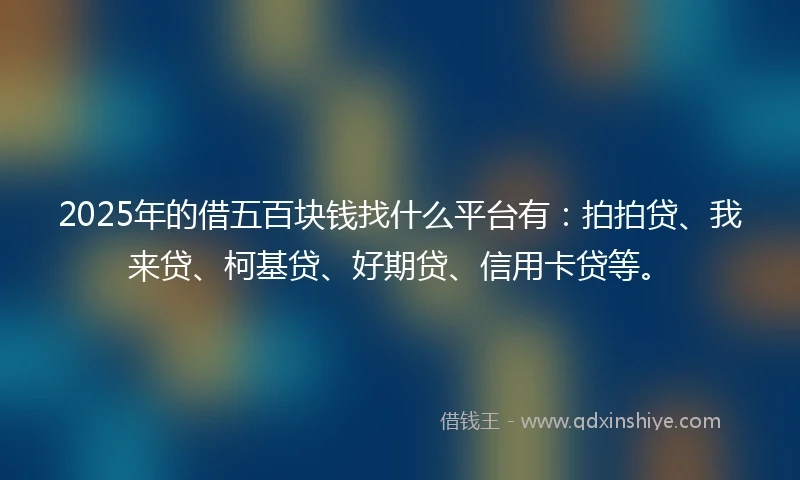 2025年的借五百块钱找什么平台有：拍拍贷、我来贷、柯基贷、好期贷、信用卡贷等。
