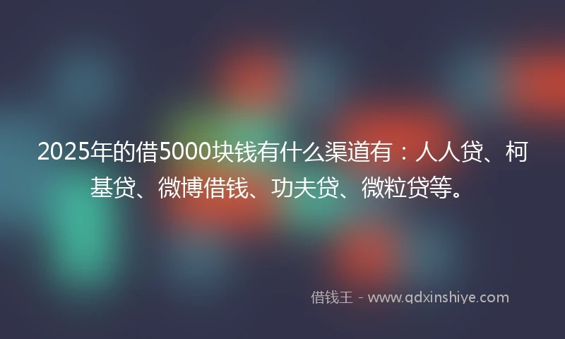 2025年的借5000块钱有什么渠道有：人人贷、柯基贷、微博借钱、功夫贷、微粒贷等。