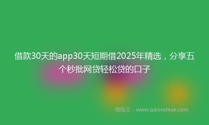 借款30天的app30天短期借2025年精选，分享五个秒批网贷轻松贷的口子