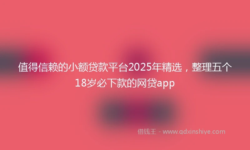 值得信赖的小额贷款平台2025年精选，整理五个18岁必下款的网贷app