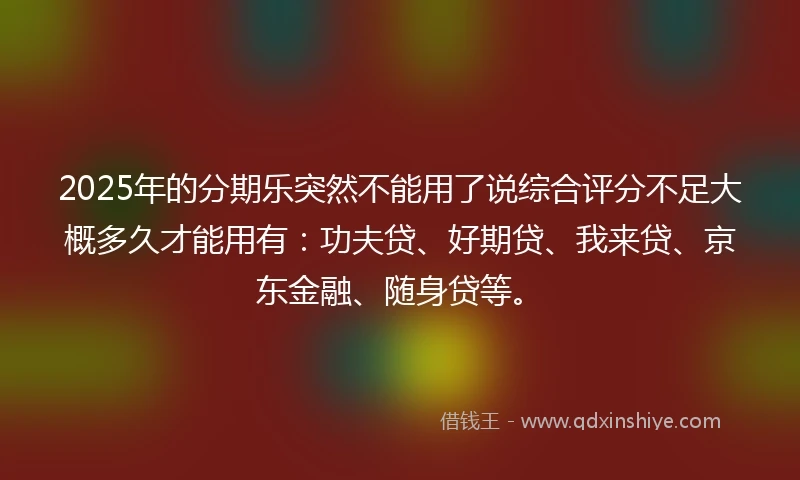2025年的分期乐突然不能用了说综合评分不足大概多久才能用有：功夫贷、好期贷、我来贷、京东金融、随身贷等。