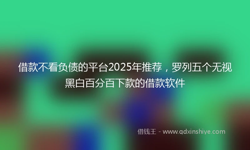 借款不看负债的平台2025年推荐，罗列五个无视黑白百分百下款的借款软件