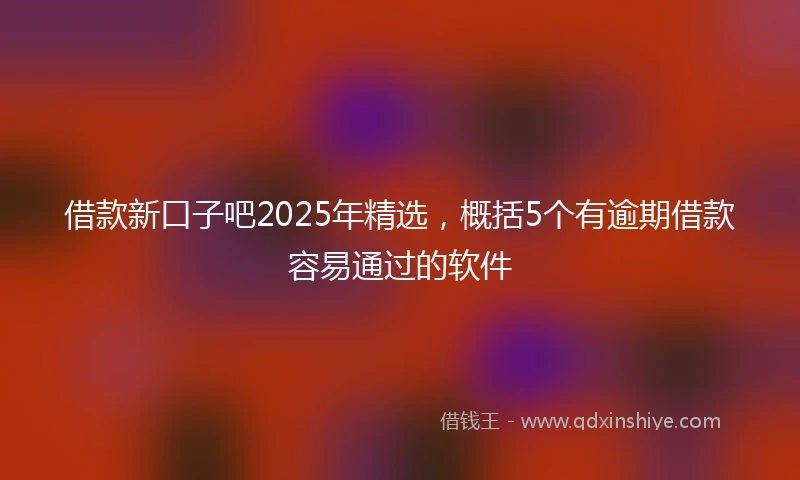 借款新口子吧2025年精选，概括5个有逾期借款容易通过的软件