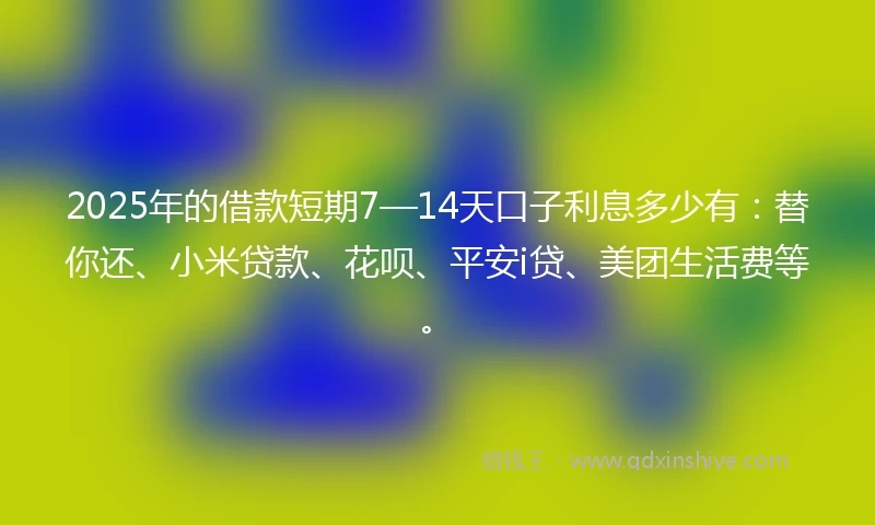 2025年的借款短期7—14天口子利息多少有：替你还、小米贷款、花呗、平安i贷、美团生活费等。