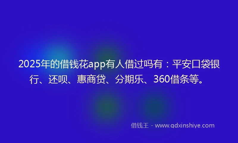 2025年的借钱花app有人借过吗有：平安口袋银行、还呗、惠商贷、分期乐、360借条等。