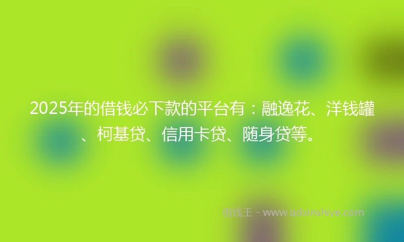 2025年的借钱必下款的平台有：融逸花、洋钱罐、柯基贷、信用卡贷、随身贷等。
