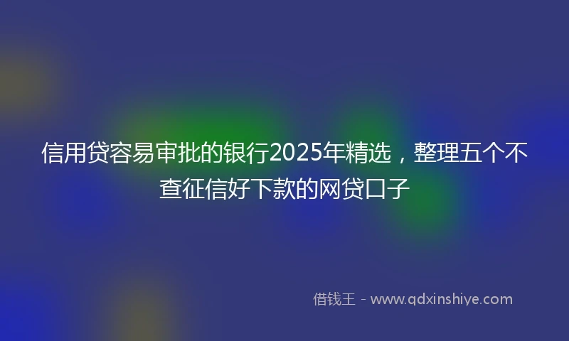 信用贷容易审批的银行2025年精选，整理五个不查征信好下款的网贷口子